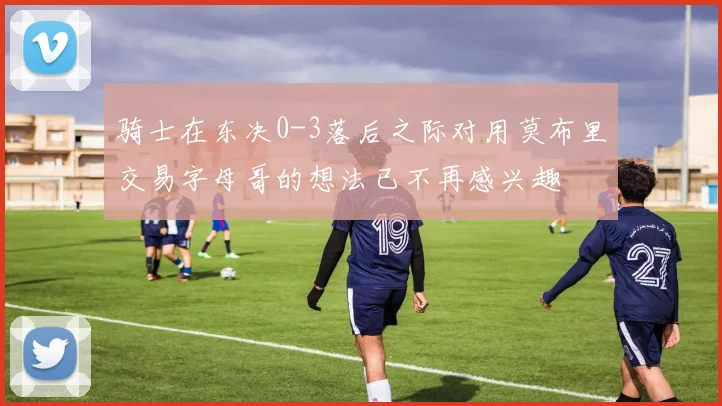 骑士在东决0-3落后之际对用莫布里交易字母哥的想法已不再感兴趣