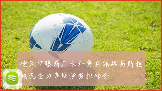 德天空曝药厂未料费利佩路易斯拒绝现全力争取伊劳拉转会