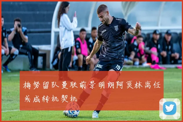 梅努留队曼联前景明朗阿莫林离任或成转机契机