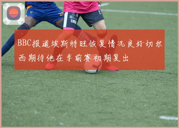 BBC报道埃斯特旺恢复情况良好切尔西期待他在季前赛初期复出