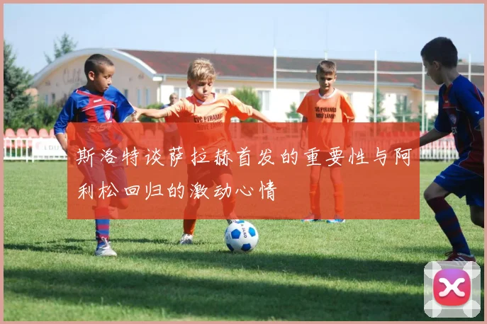 斯洛特谈萨拉赫首发的重要性与阿利松回归的激动心情