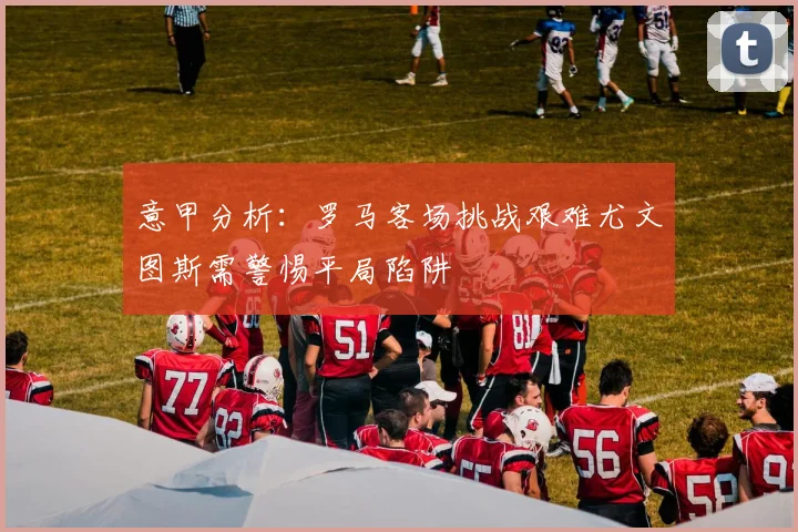 意甲分析：罗马客场挑战艰难尤文图斯需警惕平局陷阱