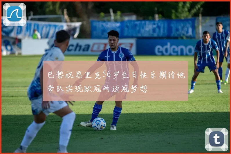巴黎祝恩里克56岁生日快乐期待他带队实现欧冠两连冠梦想