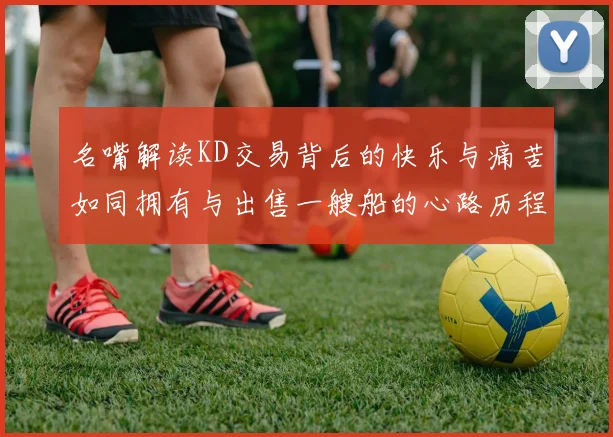 名嘴解读KD交易背后的快乐与痛苦如同拥有与出售一艘船的心路历程