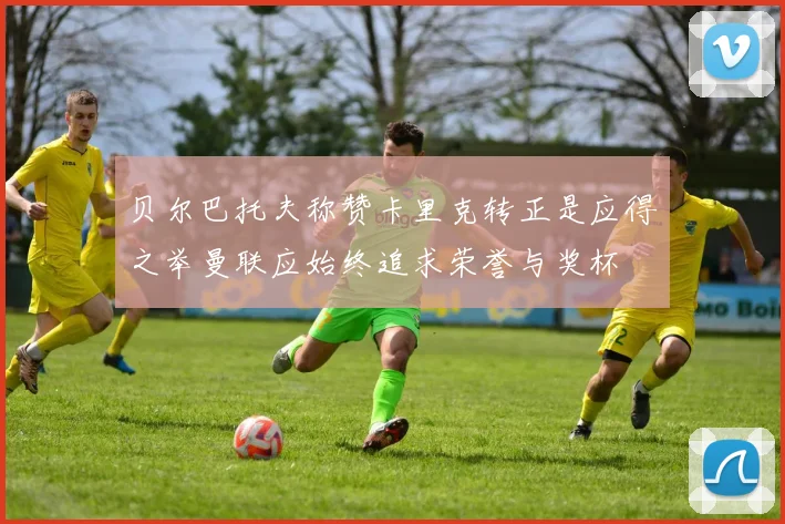 贝尔巴托夫称赞卡里克转正是应得之举曼联应始终追求荣誉与奖杯